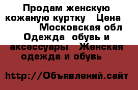 Продам женскую кожаную куртку › Цена ­ 14 000 - Московская обл. Одежда, обувь и аксессуары » Женская одежда и обувь   